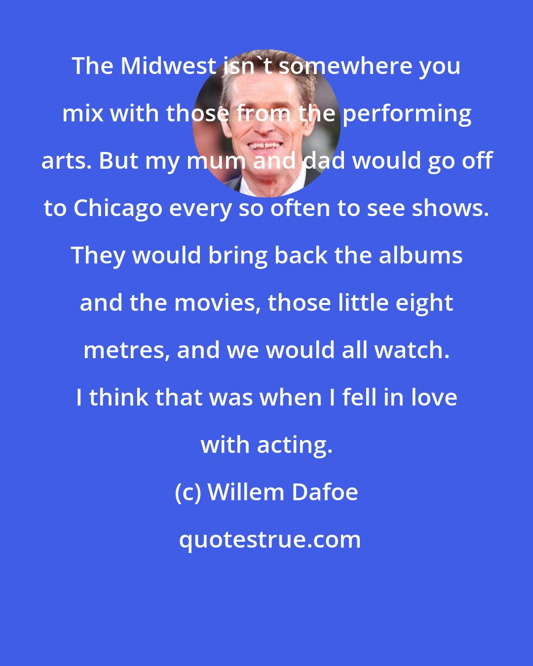 Willem Dafoe: The Midwest isn't somewhere you mix with those from the performing arts. But my mum and dad would go off to Chicago every so often to see shows. They would bring back the albums and the movies, those little eight metres, and we would all watch. I think that was when I fell in love with acting.