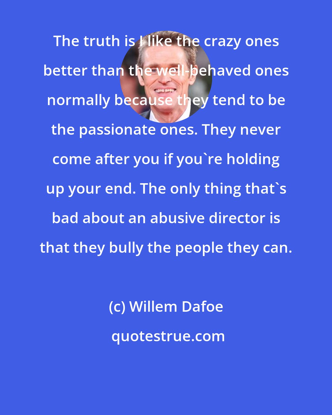 Willem Dafoe: The truth is I like the crazy ones better than the well-behaved ones normally because they tend to be the passionate ones. They never come after you if you're holding up your end. The only thing that's bad about an abusive director is that they bully the people they can.