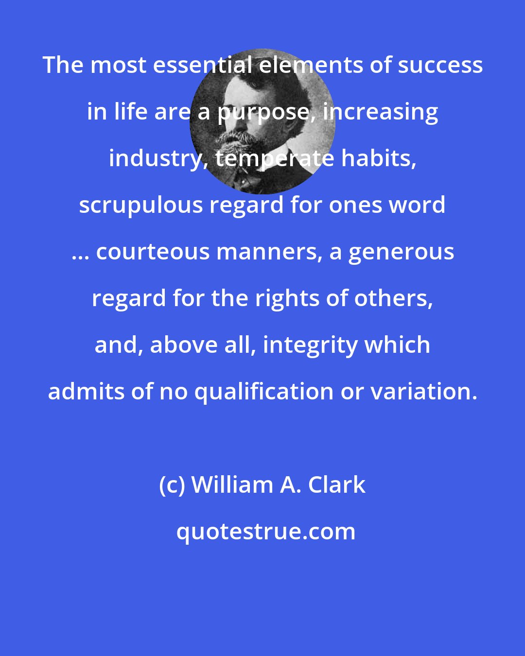 William A. Clark: The most essential elements of success in life are a purpose, increasing industry, temperate habits, scrupulous regard for ones word ... courteous manners, a generous regard for the rights of others, and, above all, integrity which admits of no qualification or variation.