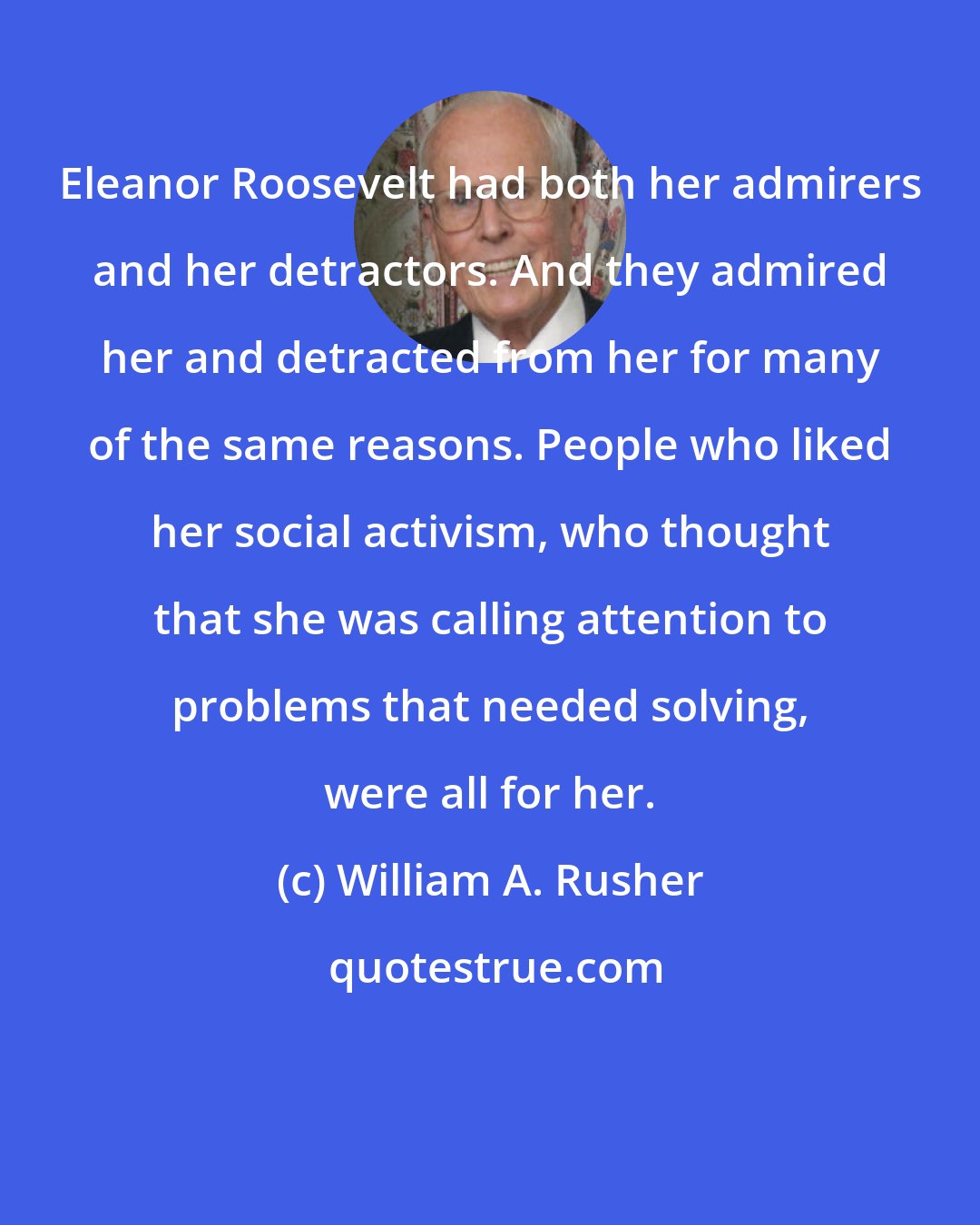 William A. Rusher: Eleanor Roosevelt had both her admirers and her detractors. And they admired her and detracted from her for many of the same reasons. People who liked her social activism, who thought that she was calling attention to problems that needed solving, were all for her.