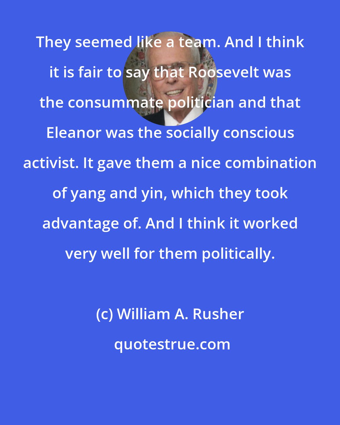 William A. Rusher: They seemed like a team. And I think it is fair to say that Roosevelt was the consummate politician and that Eleanor was the socially conscious activist. It gave them a nice combination of yang and yin, which they took advantage of. And I think it worked very well for them politically.