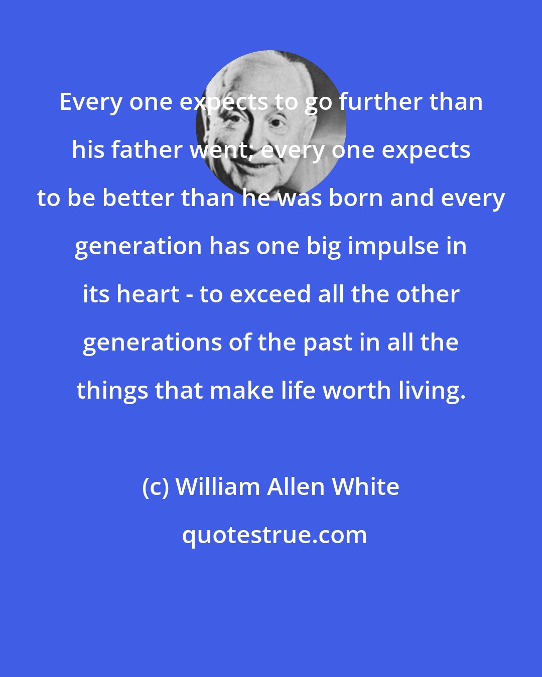 William Allen White: Every one expects to go further than his father went; every one expects to be better than he was born and every generation has one big impulse in its heart - to exceed all the other generations of the past in all the things that make life worth living.