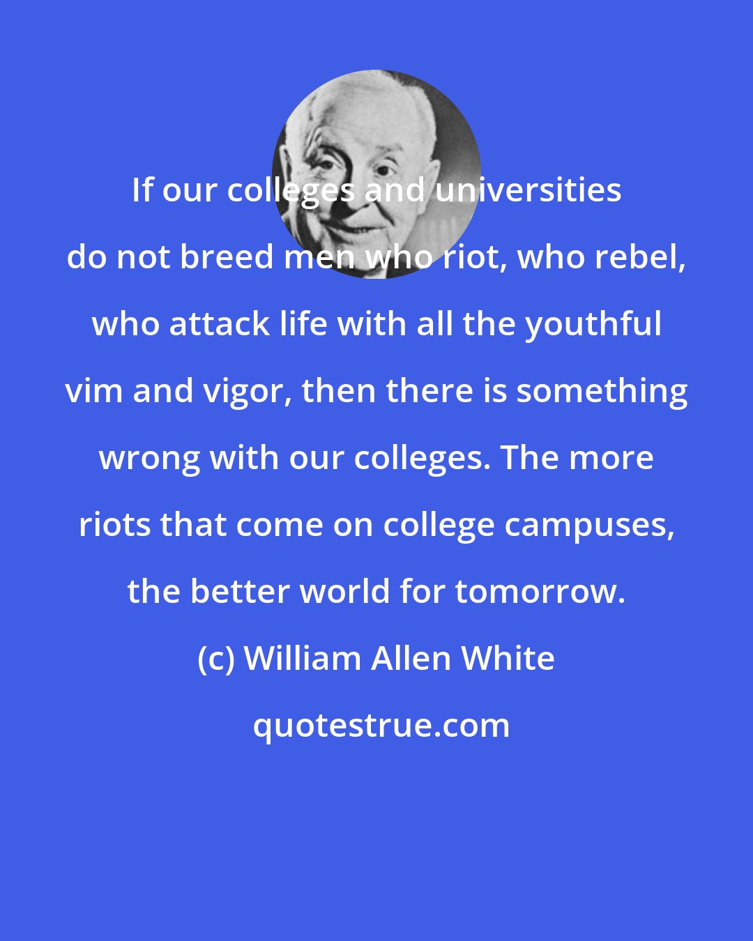 William Allen White: If our colleges and universities do not breed men who riot, who rebel, who attack life with all the youthful vim and vigor, then there is something wrong with our colleges. The more riots that come on college campuses, the better world for tomorrow.