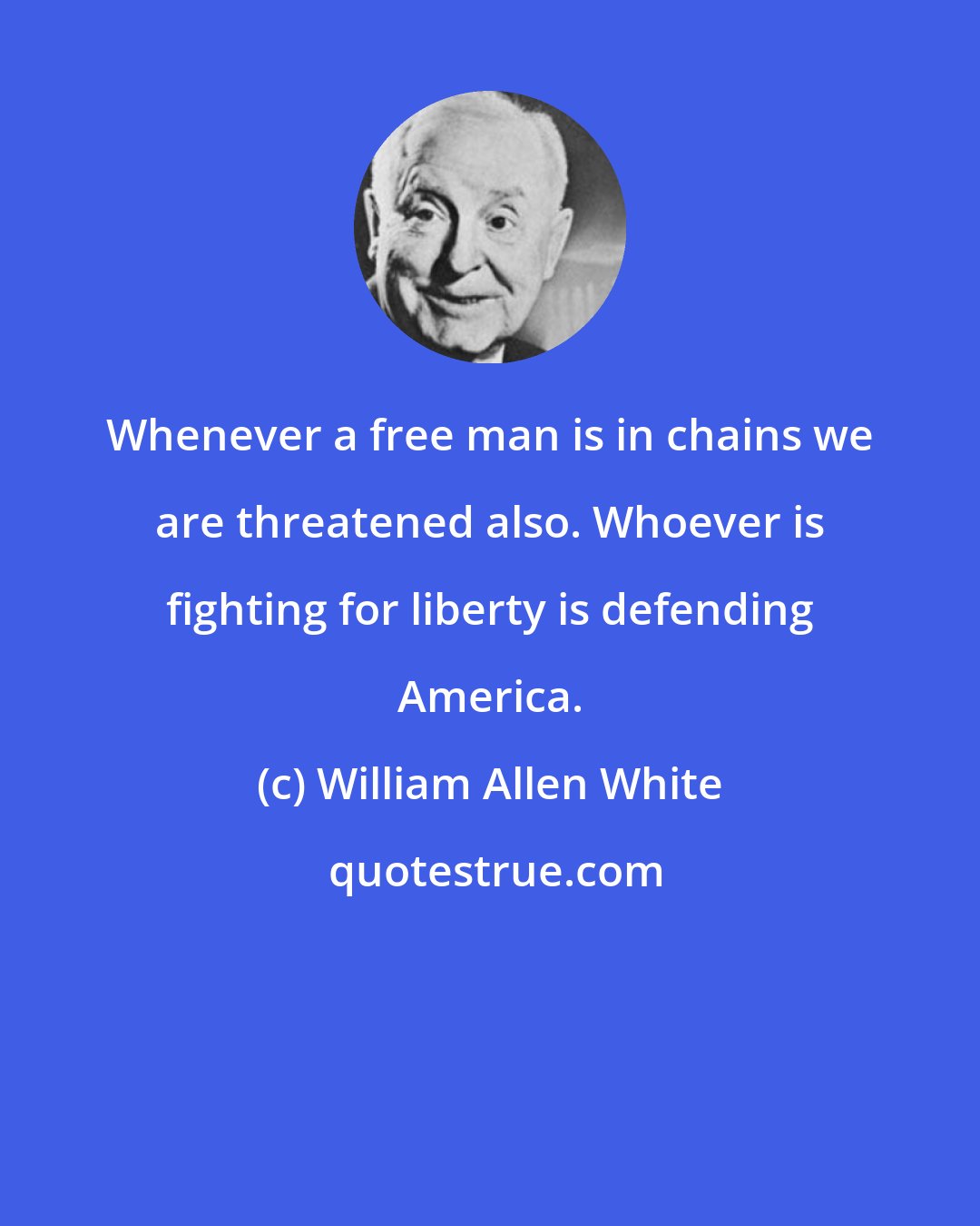 William Allen White: Whenever a free man is in chains we are threatened also. Whoever is fighting for liberty is defending America.