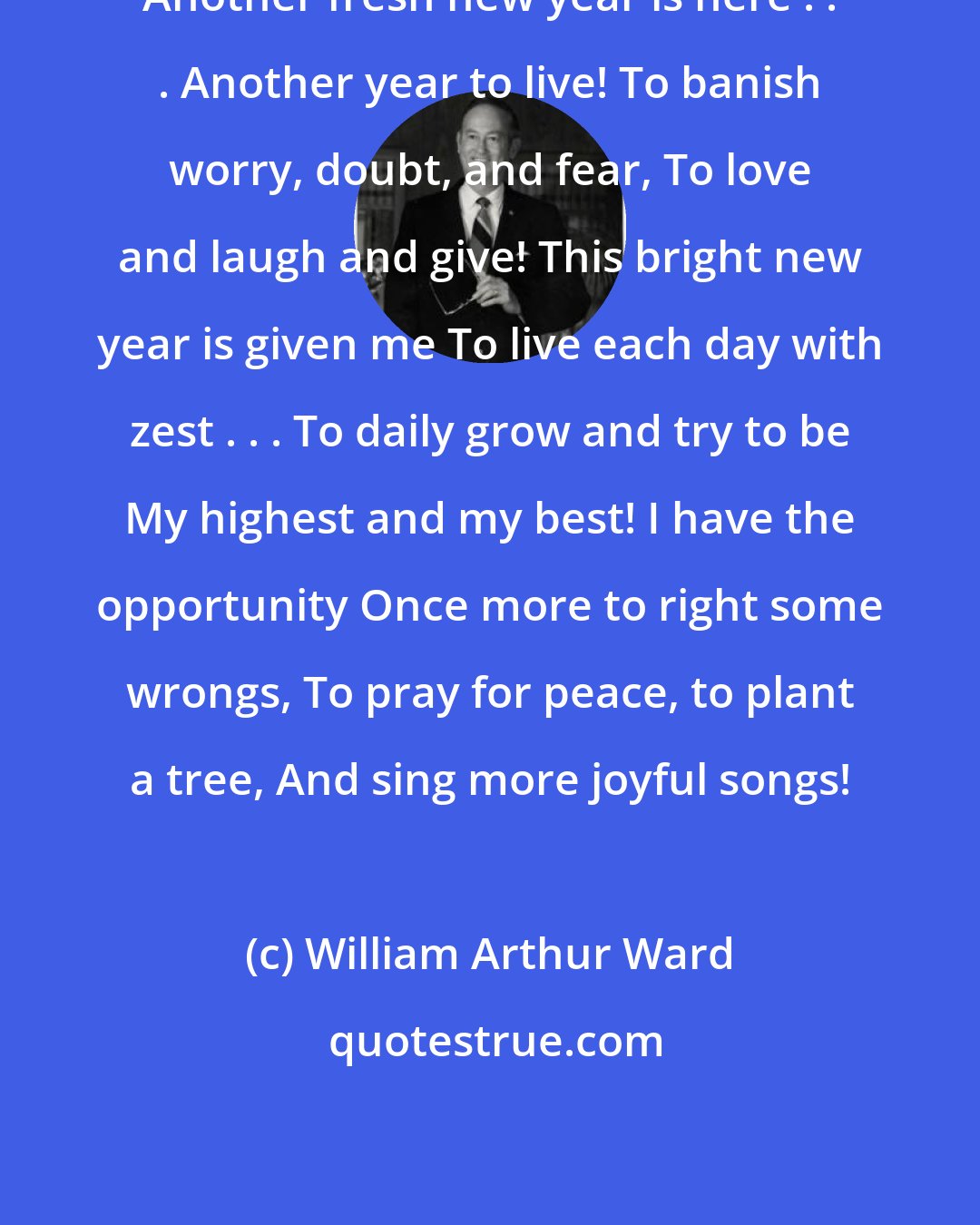 William Arthur Ward: Another fresh new year is here . . . Another year to live! To banish worry, doubt, and fear, To love and laugh and give! This bright new year is given me To live each day with zest . . . To daily grow and try to be My highest and my best! I have the opportunity Once more to right some wrongs, To pray for peace, to plant a tree, And sing more joyful songs!