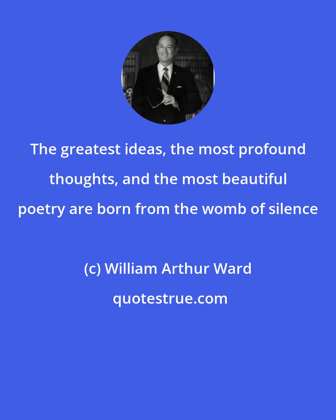 William Arthur Ward: The greatest ideas, the most profound thoughts, and the most beautiful poetry are born from the womb of silence