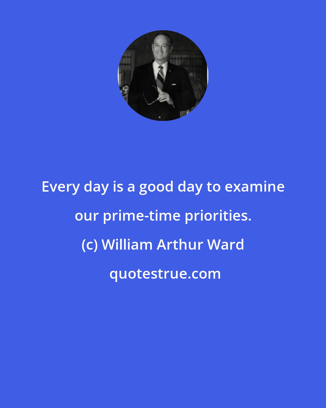 William Arthur Ward: Every day is a good day to examine our prime-time priorities.