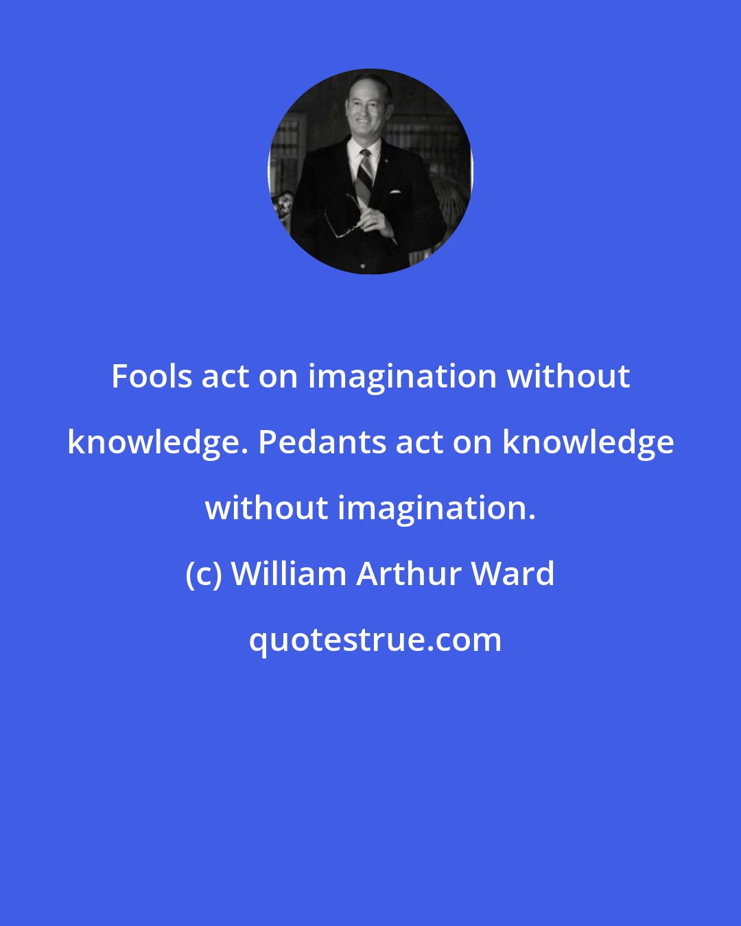 William Arthur Ward: Fools act on imagination without knowledge. Pedants act on knowledge without imagination.