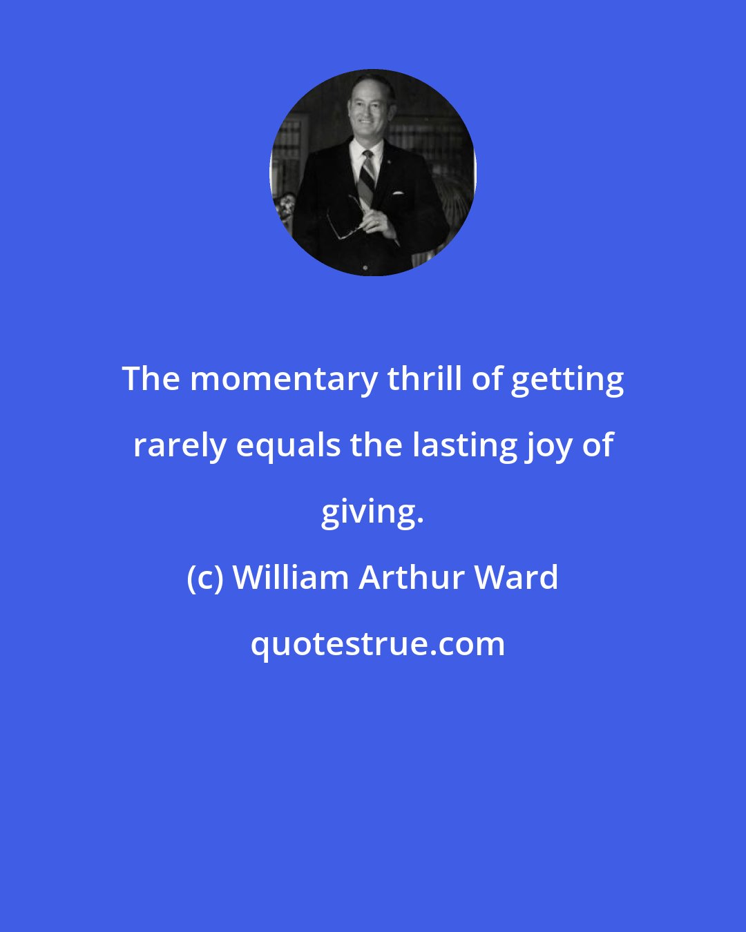 William Arthur Ward: The momentary thrill of getting rarely equals the lasting joy of giving.