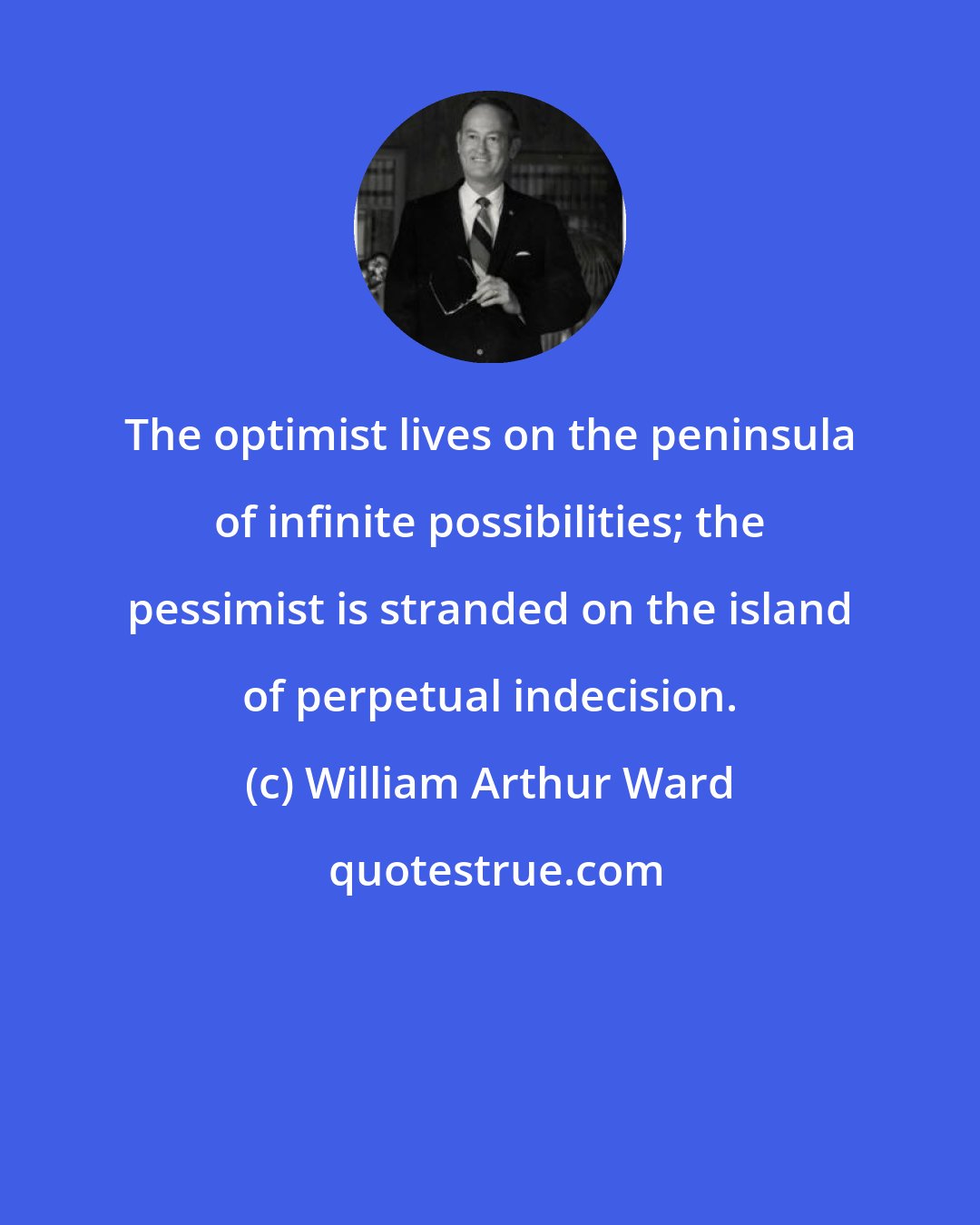 William Arthur Ward: The optimist lives on the peninsula of infinite possibilities; the pessimist is stranded on the island of perpetual indecision.