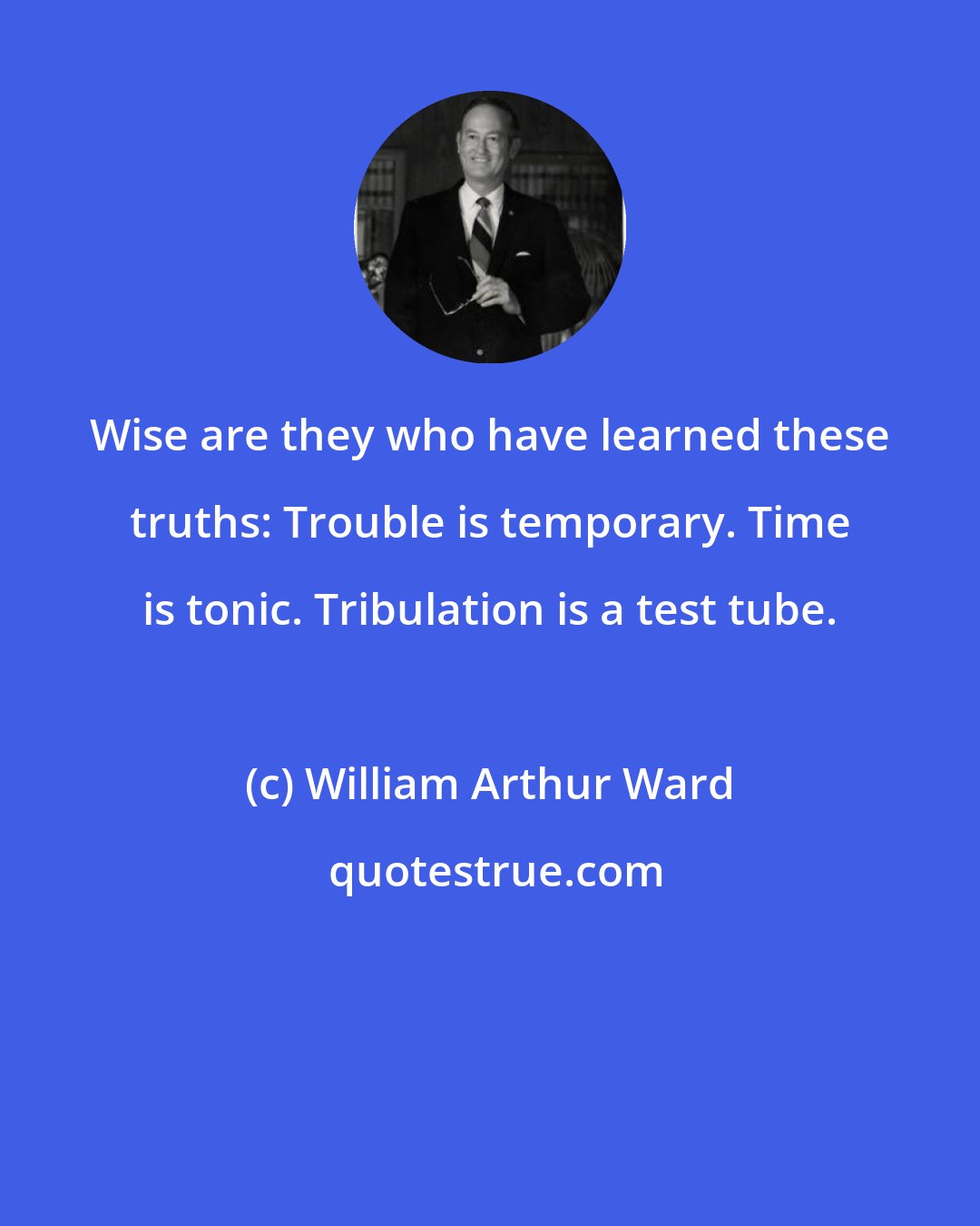 William Arthur Ward: Wise are they who have learned these truths: Trouble is temporary. Time is tonic. Tribulation is a test tube.