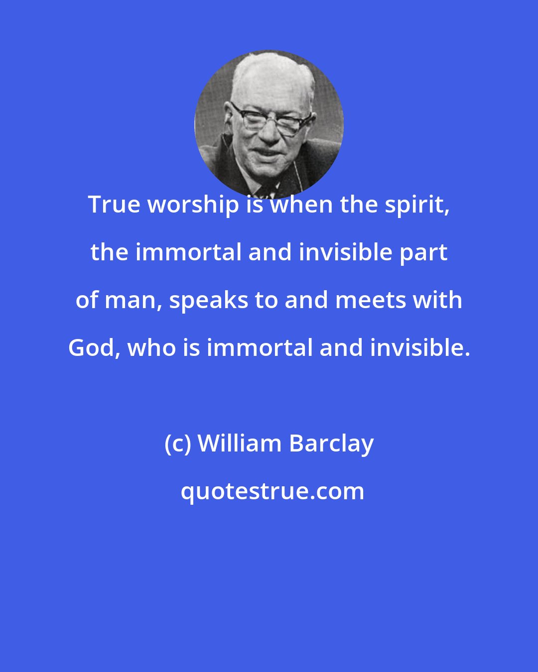 William Barclay: True worship is when the spirit, the immortal and invisible part of man, speaks to and meets with God, who is immortal and invisible.