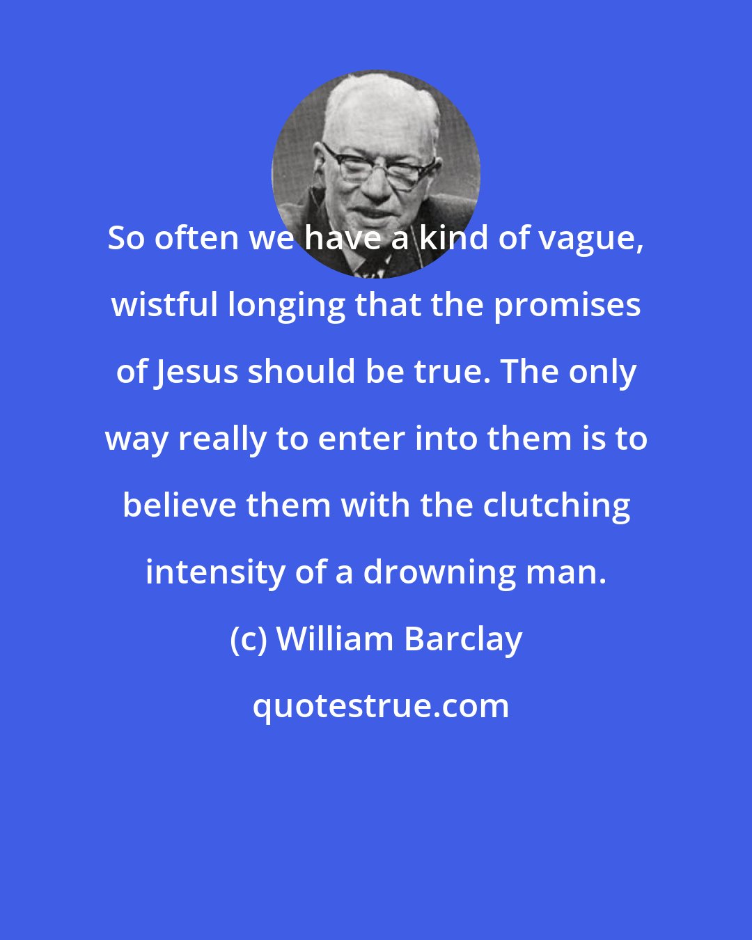 William Barclay: So often we have a kind of vague, wistful longing that the promises of Jesus should be true. The only way really to enter into them is to believe them with the clutching intensity of a drowning man.