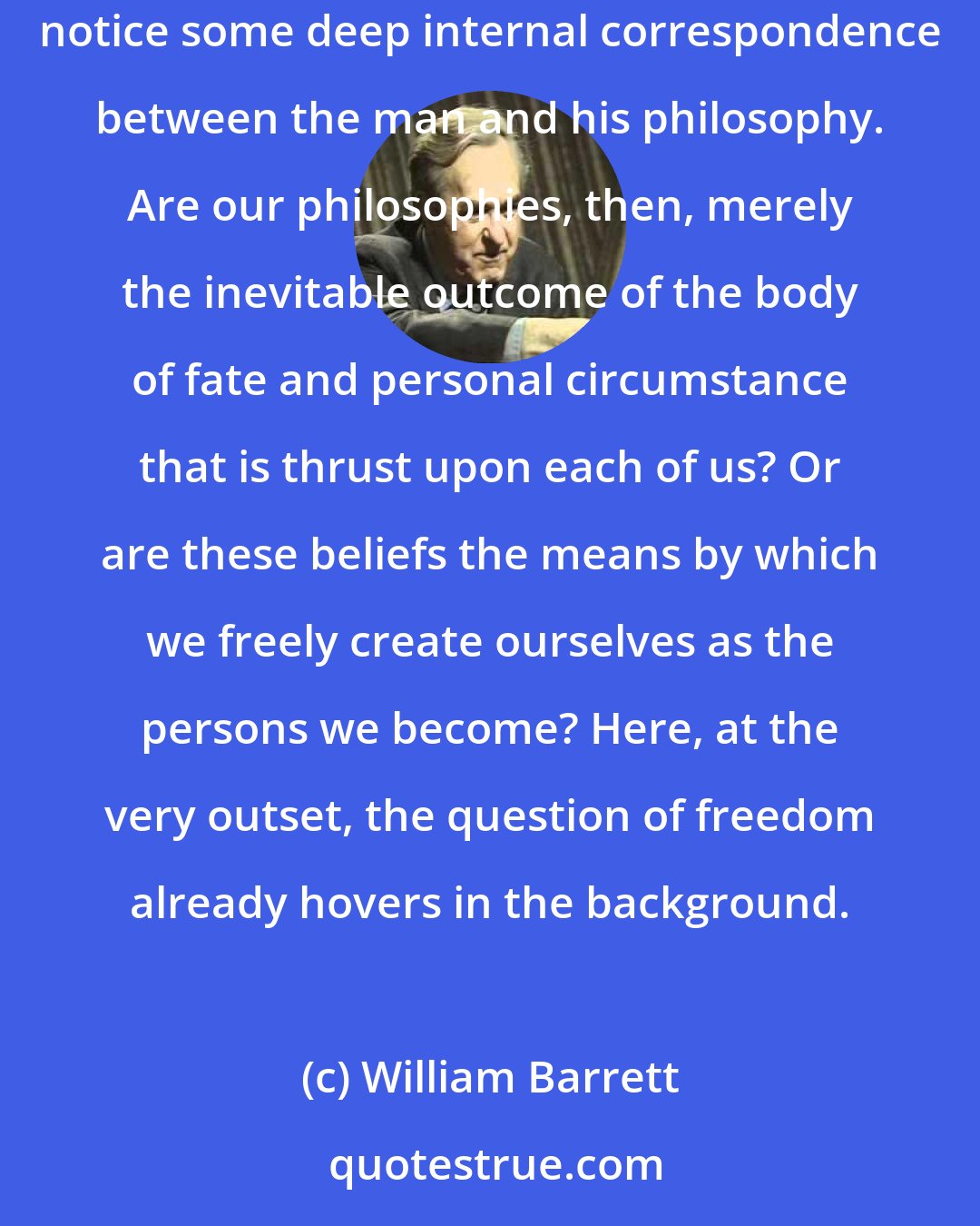 William Barrett: From what deep springs of character our personal philosophies issue, we cannot be sure. In philosophers themselves we seem always able to notice some deep internal correspondence between the man and his philosophy. Are our philosophies, then, merely the inevitable outcome of the body of fate and personal circumstance that is thrust upon each of us? Or are these beliefs the means by which we freely create ourselves as the persons we become? Here, at the very outset, the question of freedom already hovers in the background.