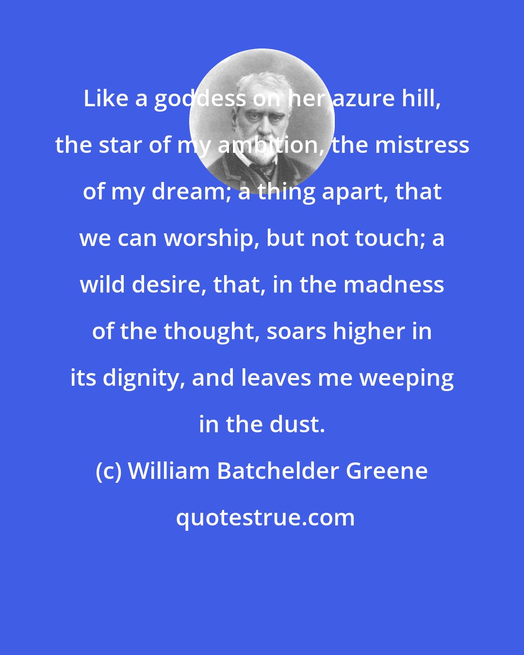 William Batchelder Greene: Like a goddess on her azure hill, the star of my ambition, the mistress of my dream; a thing apart, that we can worship, but not touch; a wild desire, that, in the madness of the thought, soars higher in its dignity, and leaves me weeping in the dust.