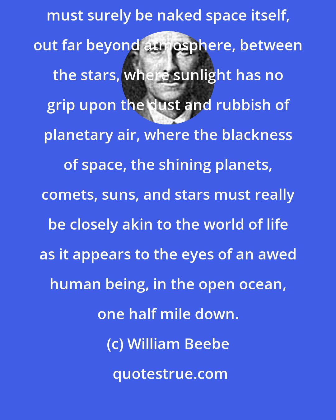 William Beebe: ... the only other place comparable to these marvelous nether regions, must surely be naked space itself, out far beyond atmosphere, between the stars, where sunlight has no grip upon the dust and rubbish of planetary air, where the blackness of space, the shining planets, comets, suns, and stars must really be closely akin to the world of life as it appears to the eyes of an awed human being, in the open ocean, one half mile down.