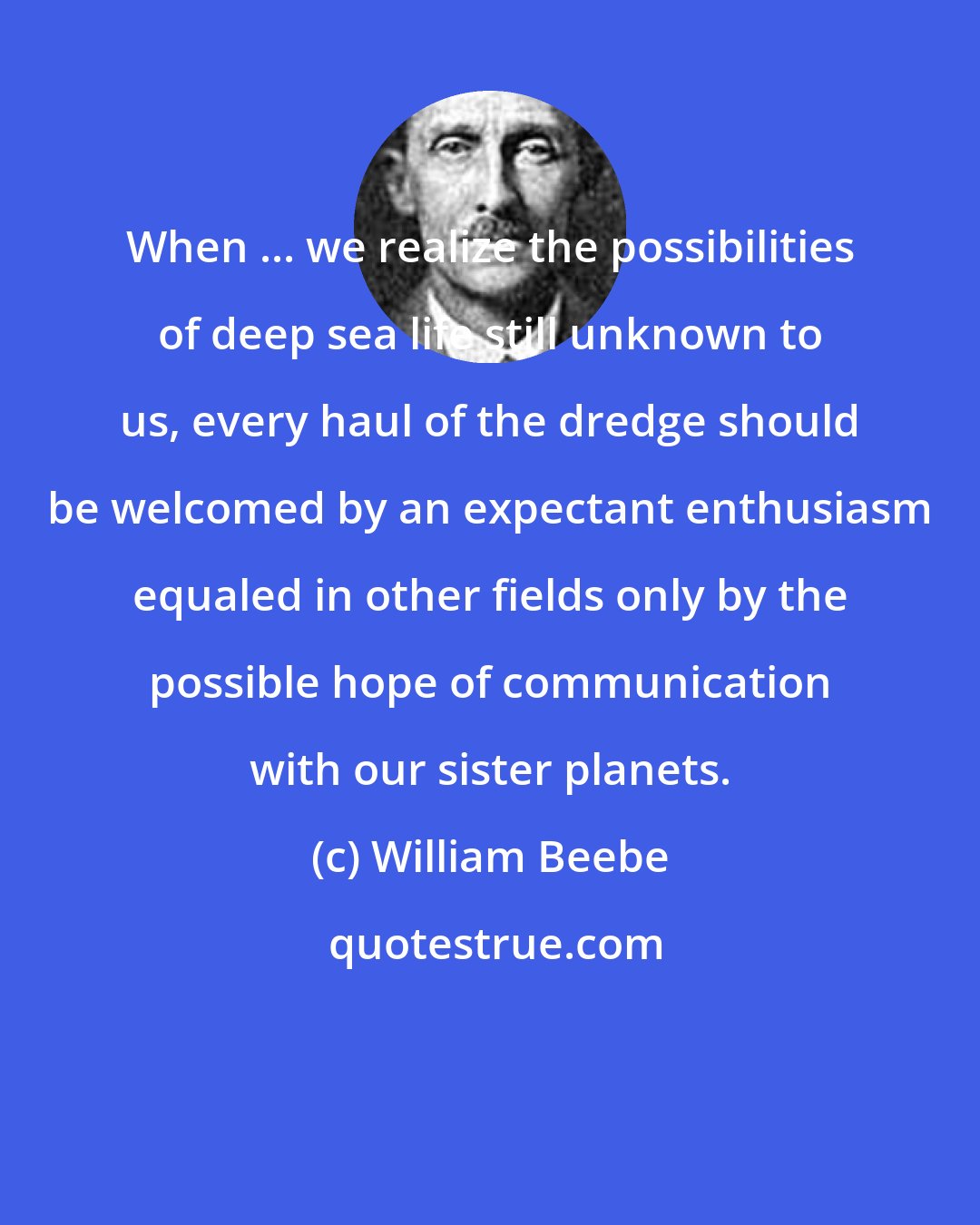 William Beebe: When ... we realize the possibilities of deep sea life still unknown to us, every haul of the dredge should be welcomed by an expectant enthusiasm equaled in other fields only by the possible hope of communication with our sister planets.