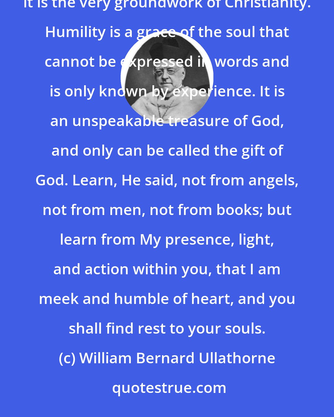 William Bernard Ullathorne: The least known among the virtues and also the most misunderstood is the virtue of humility. Yet, it is the very groundwork of Christianity. Humility is a grace of the soul that cannot be expressed in words and is only known by experience. It is an unspeakable treasure of God, and only can be called the gift of God. Learn, He said, not from angels, not from men, not from books; but learn from My presence, light, and action within you, that I am meek and humble of heart, and you shall find rest to your souls.