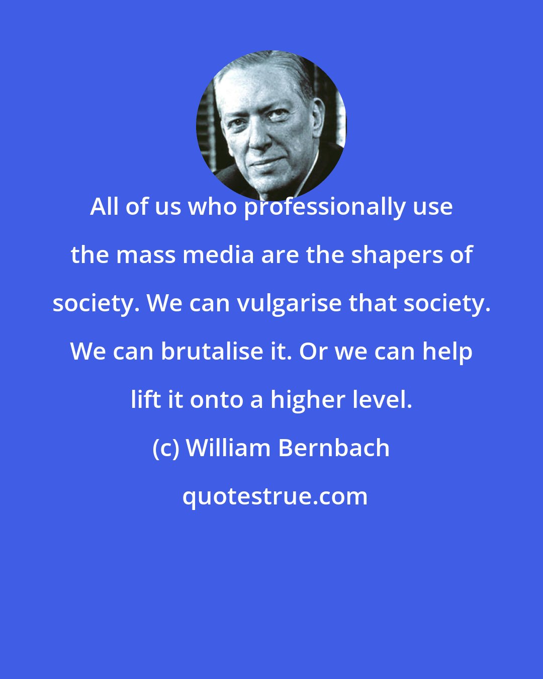 William Bernbach: All of us who professionally use the mass media are the shapers of society. We can vulgarise that society. We can brutalise it. Or we can help lift it onto a higher level.