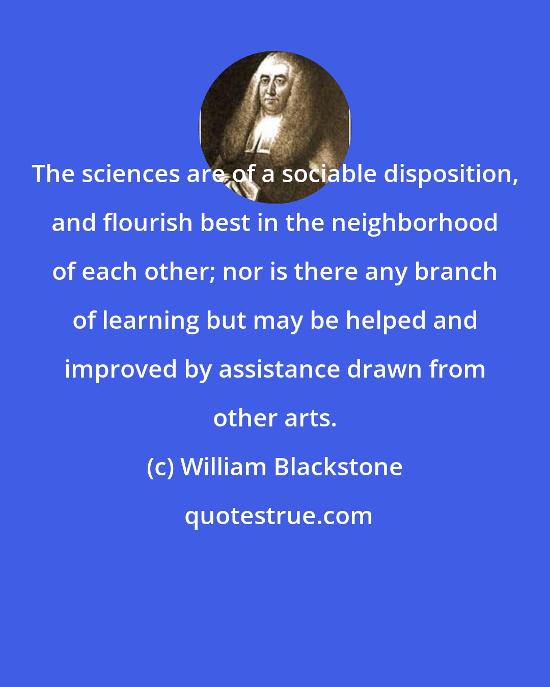 William Blackstone: The sciences are of a sociable disposition, and flourish best in the neighborhood of each other; nor is there any branch of learning but may be helped and improved by assistance drawn from other arts.