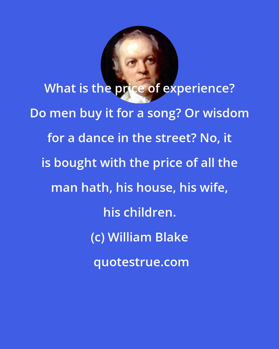 William Blake: What is the price of experience? Do men buy it for a song? Or wisdom for a dance in the street? No, it is bought with the price of all the man hath, his house, his wife, his children.