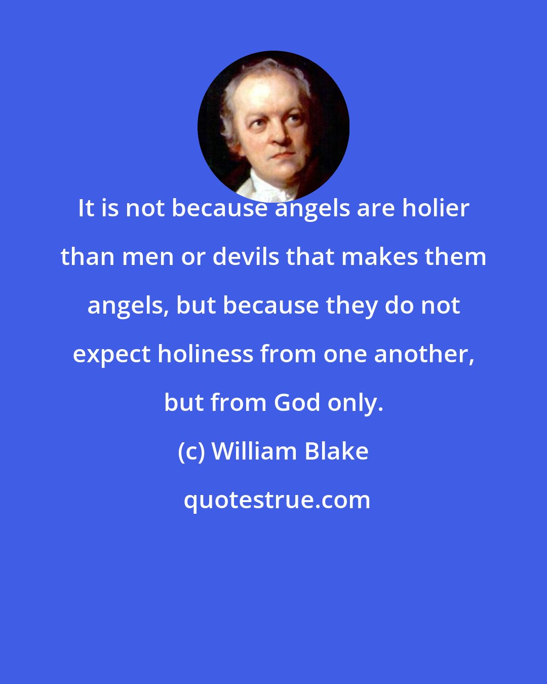 William Blake: It is not because angels are holier than men or devils that makes them angels, but because they do not expect holiness from one another, but from God only.