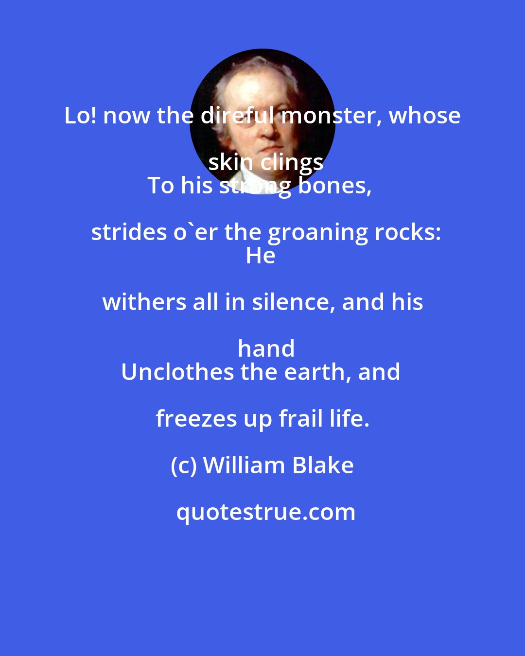 William Blake: Lo! now the direful monster, whose skin clings
To his strong bones, strides o'er the groaning rocks:
He withers all in silence, and his hand
Unclothes the earth, and freezes up frail life.