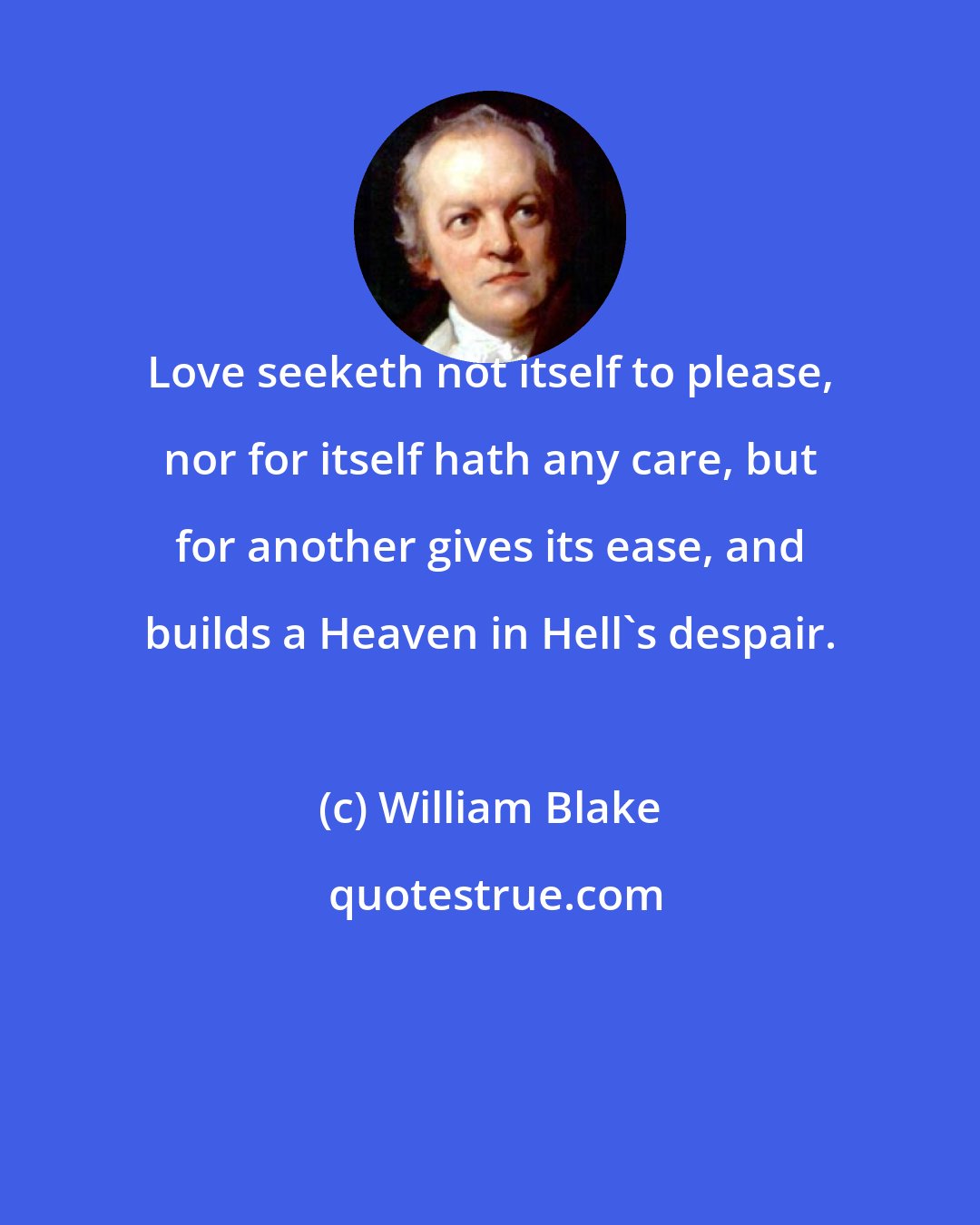 William Blake: Love seeketh not itself to please, nor for itself hath any care, but for another gives its ease, and builds a Heaven in Hell's despair.