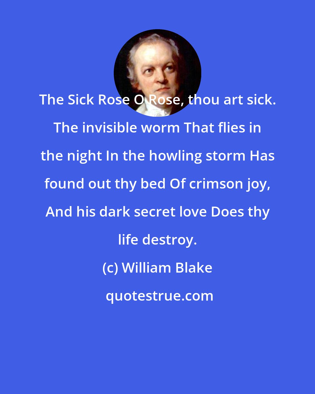 William Blake: The Sick Rose O Rose, thou art sick. The invisible worm That flies in the night In the howling storm Has found out thy bed Of crimson joy, And his dark secret love Does thy life destroy.