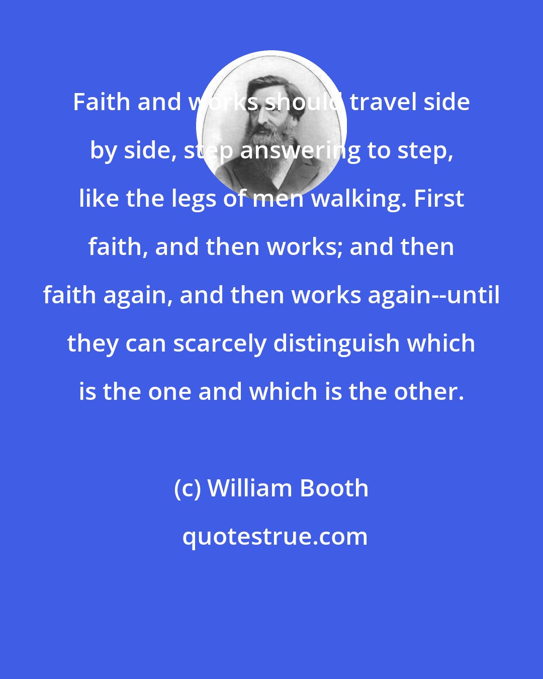 William Booth: Faith and works should travel side by side, step answering to step, like the legs of men walking. First faith, and then works; and then faith again, and then works again--until they can scarcely distinguish which is the one and which is the other.