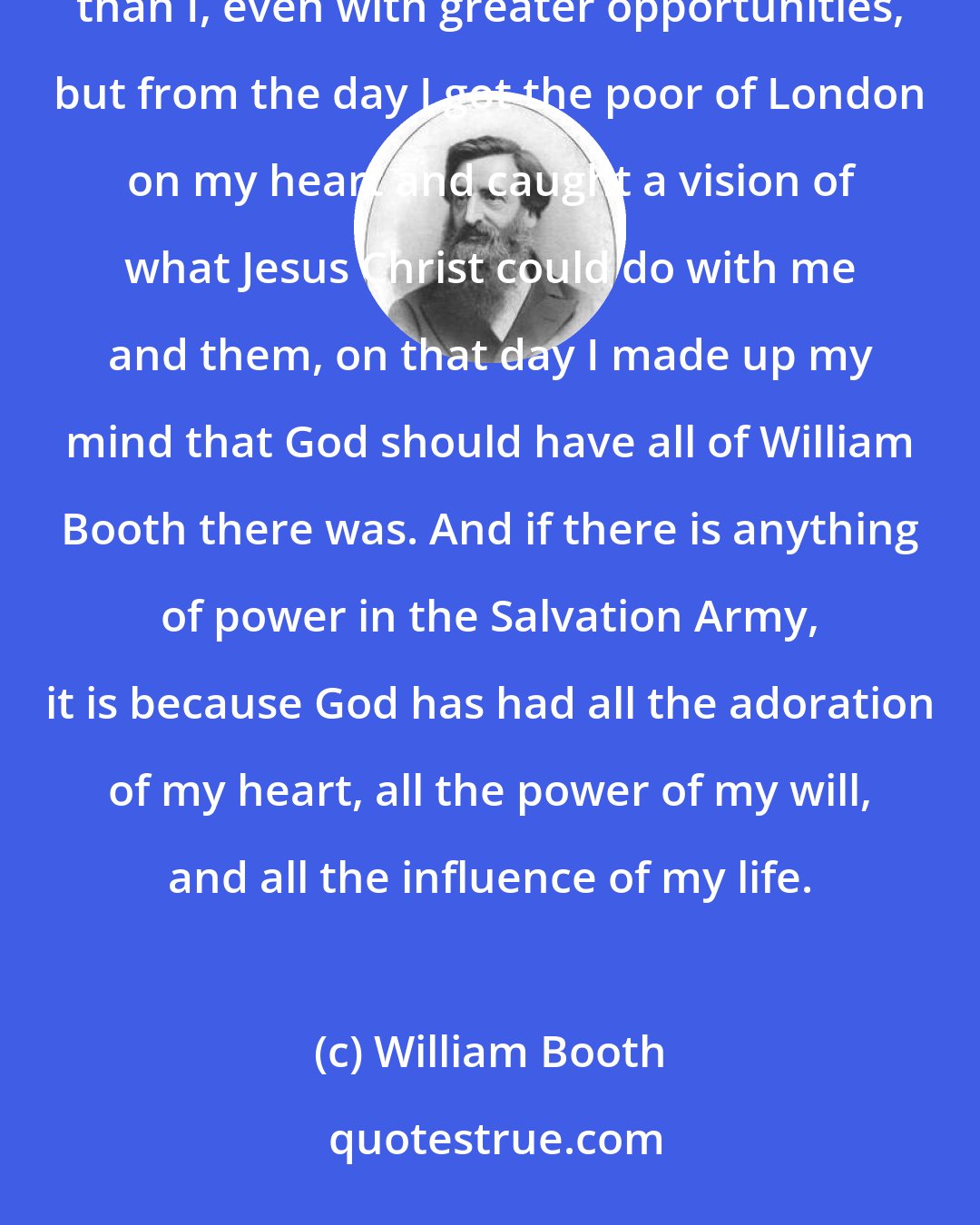 William Booth: I will tell you the secret: God has had all that there was of me. There have been men with greater brains than I, even with greater opportunities, but from the day I got the poor of London on my heart and caught a vision of what Jesus Christ could do with me and them, on that day I made up my mind that God should have all of William Booth there was. And if there is anything of power in the Salvation Army, it is because God has had all the adoration of my heart, all the power of my will, and all the influence of my life.