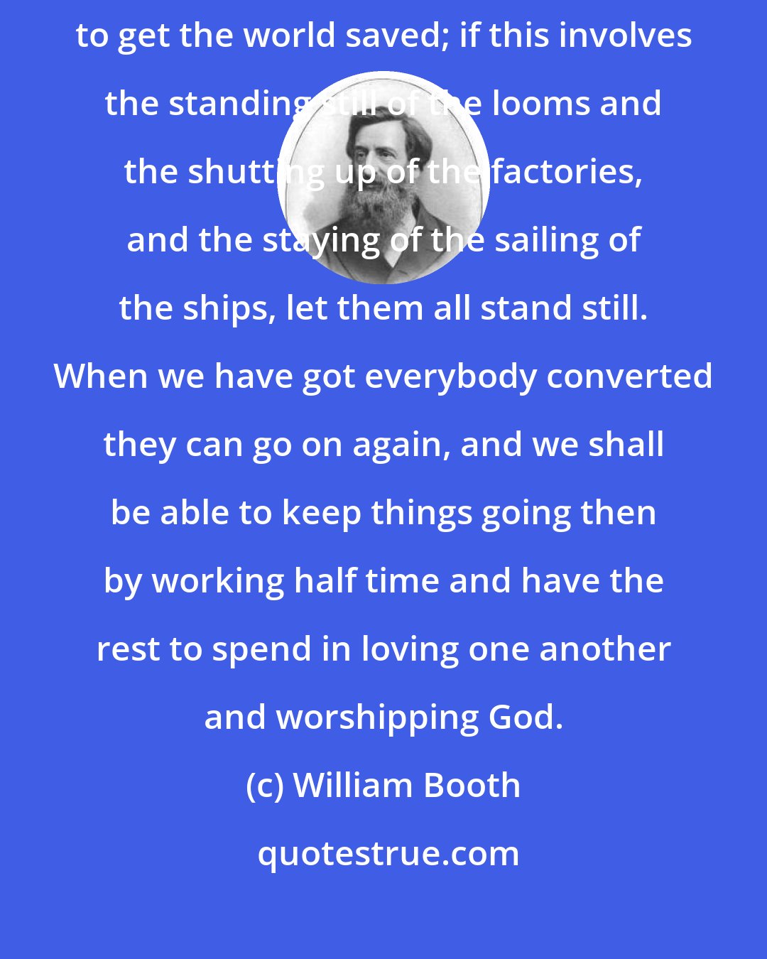 William Booth: Let the business of the world take care of itself... My business is to get the world saved; if this involves the standing still of the looms and the shutting up of the factories, and the staying of the sailing of the ships, let them all stand still. When we have got everybody converted they can go on again, and we shall be able to keep things going then by working half time and have the rest to spend in loving one another and worshipping God.