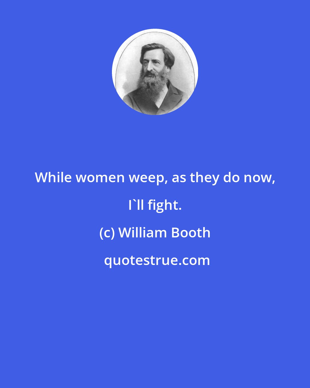 William Booth: While women weep, as they do now, I'll fight.