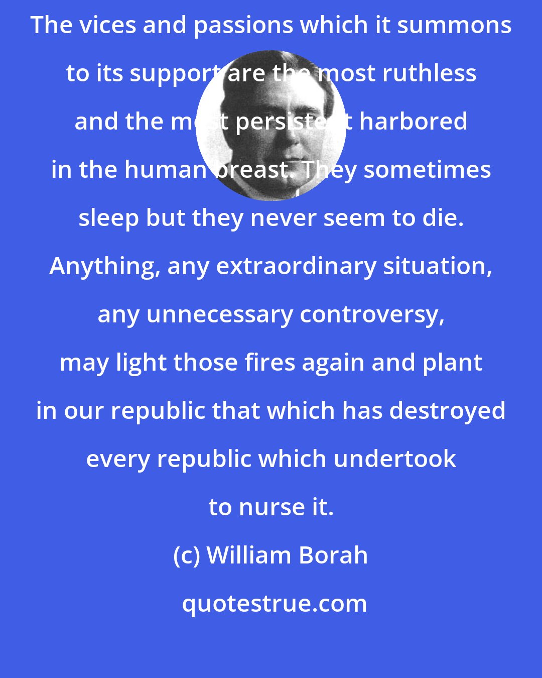 William Borah: There is nothing that dies so hard and rallies so often as intolerance. The vices and passions which it summons to its support are the most ruthless and the most persistent harbored in the human breast. They sometimes sleep but they never seem to die. Anything, any extraordinary situation, any unnecessary controversy, may light those fires again and plant in our republic that which has destroyed every republic which undertook to nurse it.