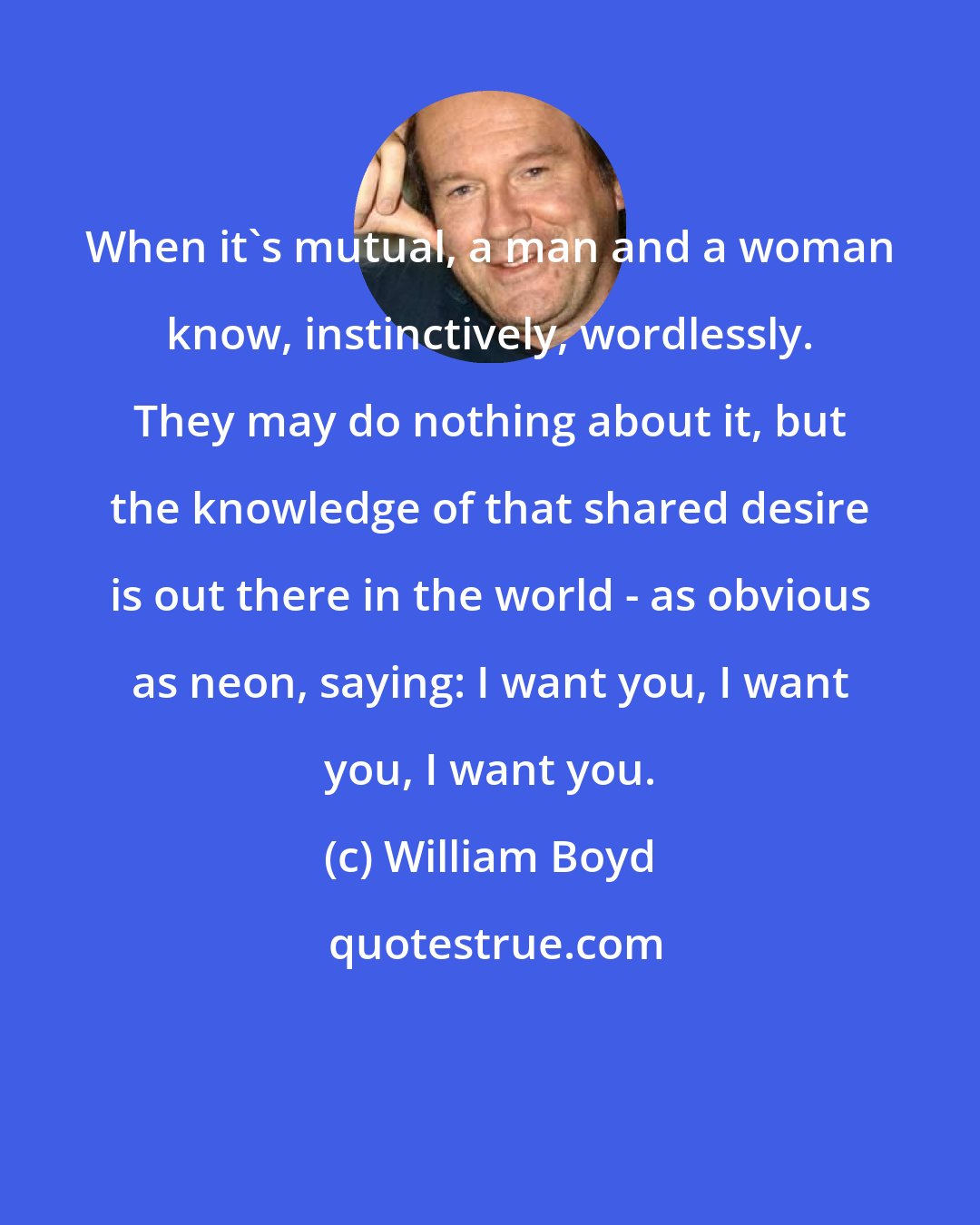 William Boyd: When it's mutual, a man and a woman know, instinctively, wordlessly. They may do nothing about it, but the knowledge of that shared desire is out there in the world - as obvious as neon, saying: I want you, I want you, I want you.