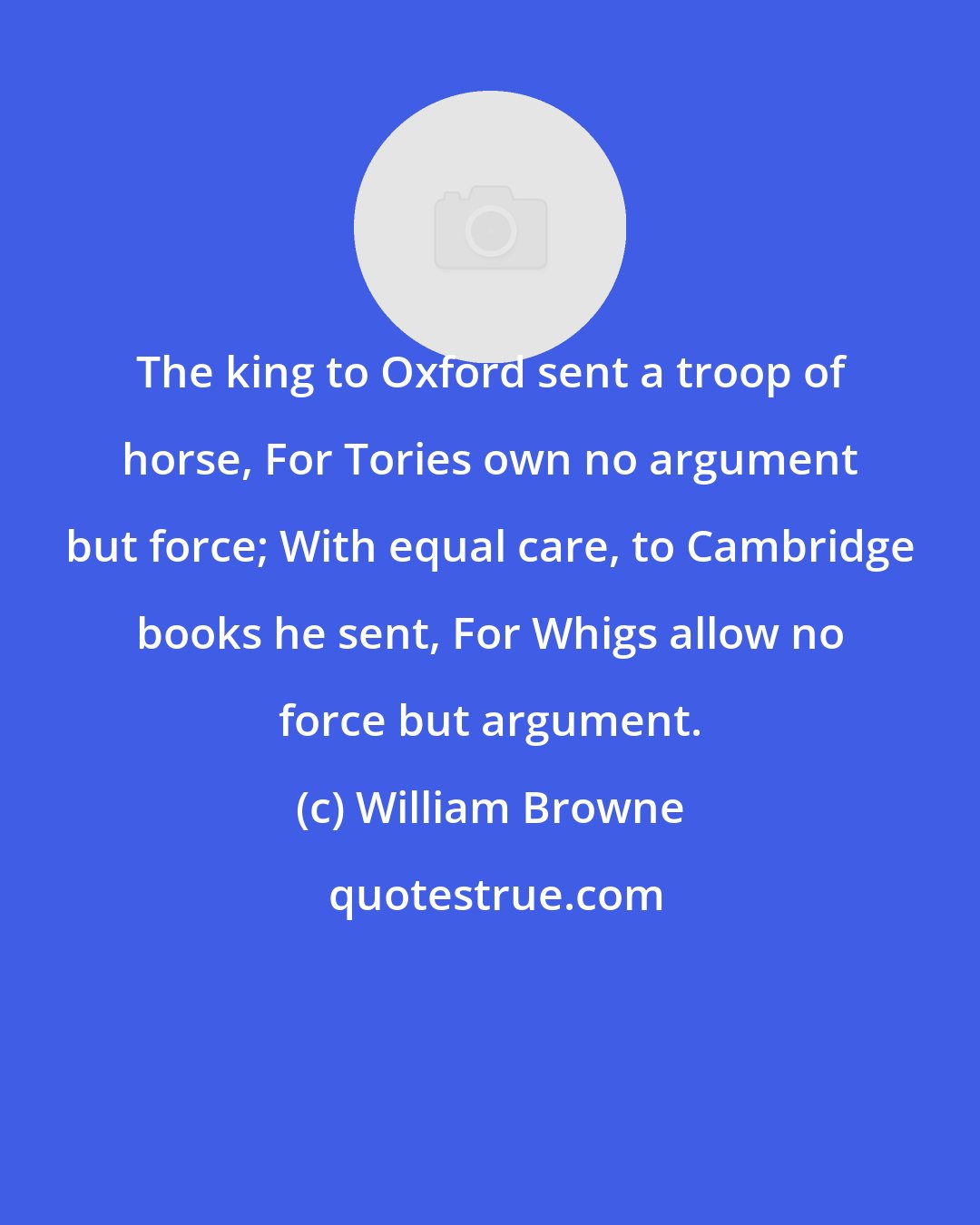 William Browne: The king to Oxford sent a troop of horse, For Tories own no argument but force; With equal care, to Cambridge books he sent, For Whigs allow no force but argument.