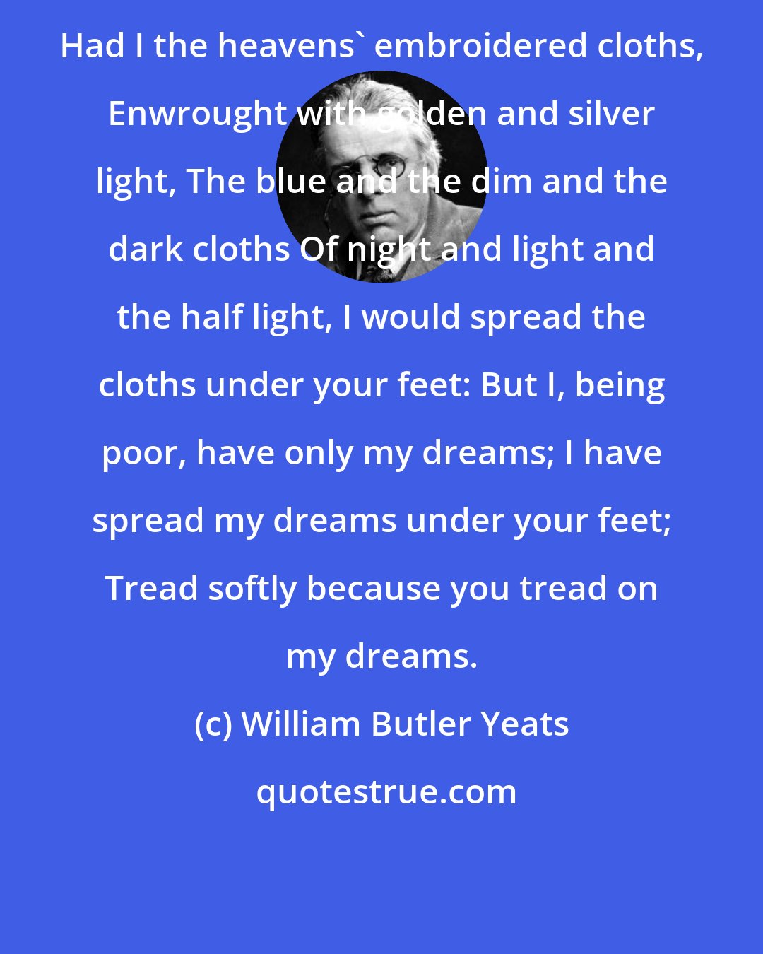 William Butler Yeats: Had I the heavens' embroidered cloths, Enwrought with golden and silver light, The blue and the dim and the dark cloths Of night and light and the half light, I would spread the cloths under your feet: But I, being poor, have only my dreams; I have spread my dreams under your feet; Tread softly because you tread on my dreams.