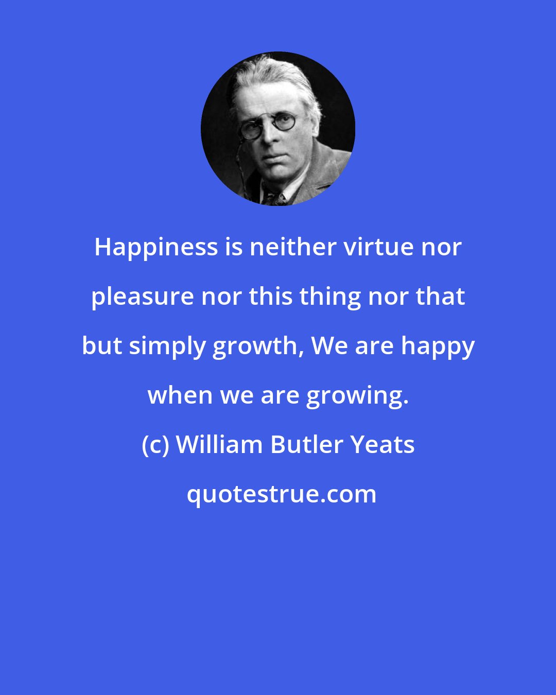 William Butler Yeats: Happiness is neither virtue nor pleasure nor this thing nor that but simply growth, We are happy when we are growing.