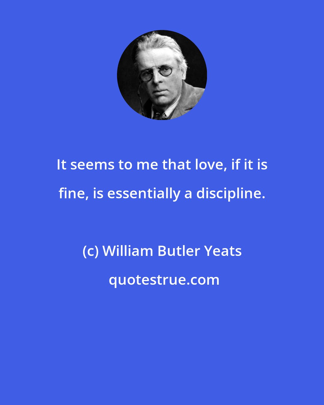 William Butler Yeats: It seems to me that love, if it is fine, is essentially a discipline.