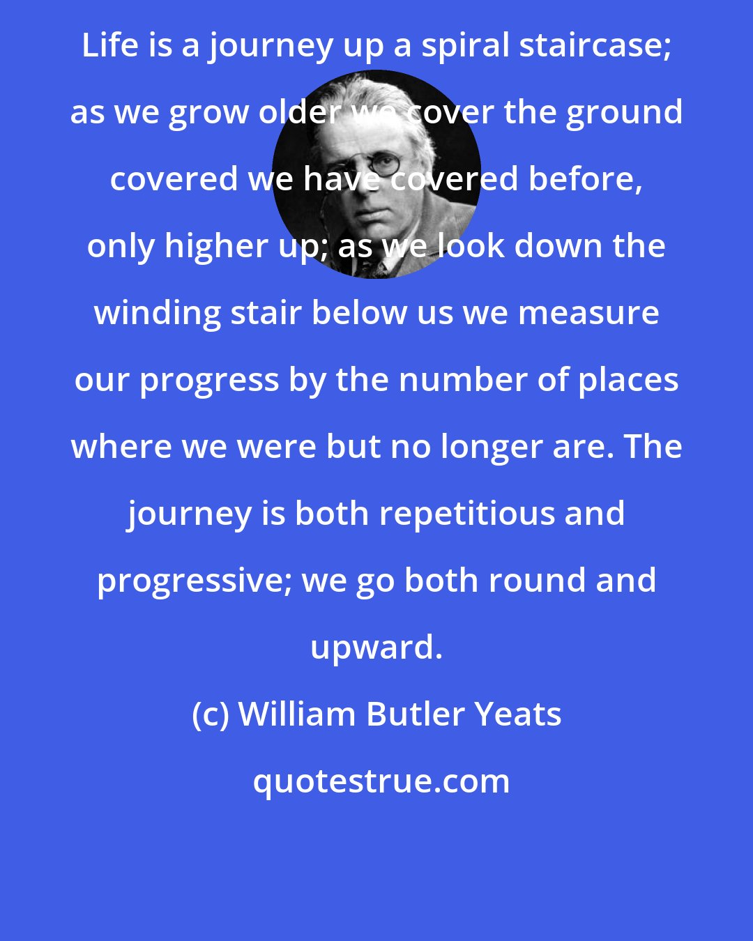 William Butler Yeats: Life is a journey up a spiral staircase; as we grow older we cover the ground covered we have covered before, only higher up; as we look down the winding stair below us we measure our progress by the number of places where we were but no longer are. The journey is both repetitious and progressive; we go both round and upward.