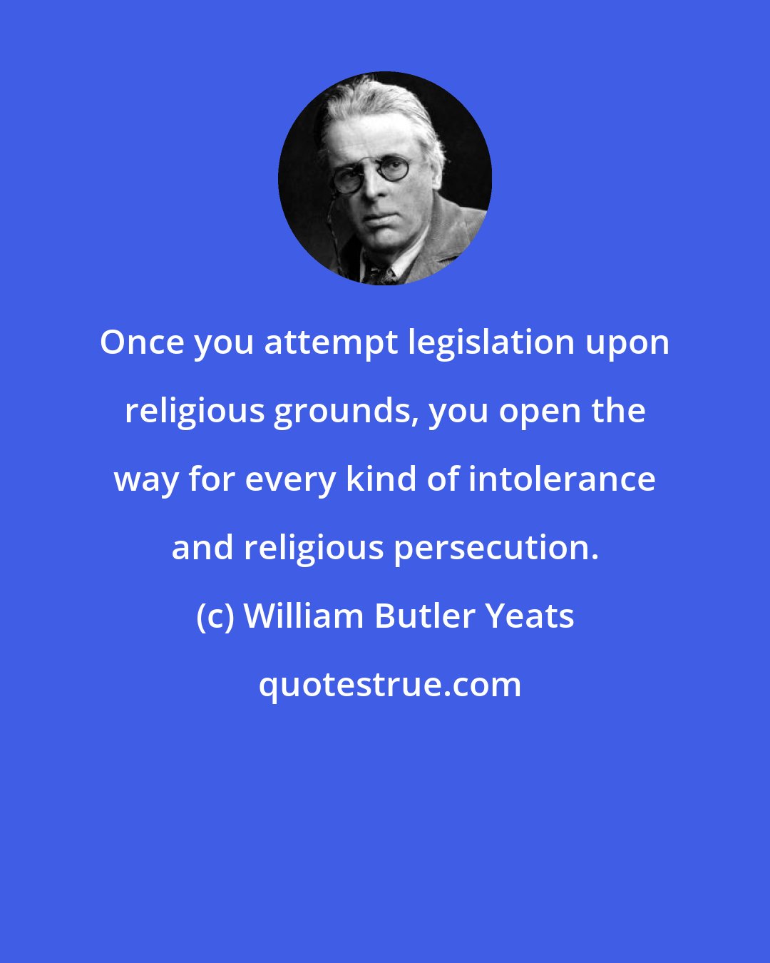 William Butler Yeats: Once you attempt legislation upon religious grounds, you open the way for every kind of intolerance and religious persecution.