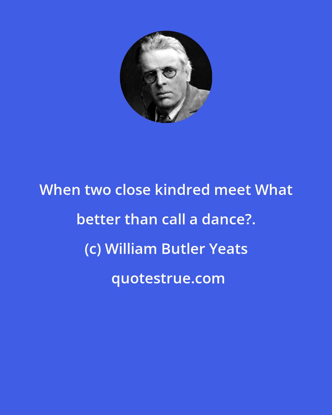 William Butler Yeats: When two close kindred meet What better than call a dance?.