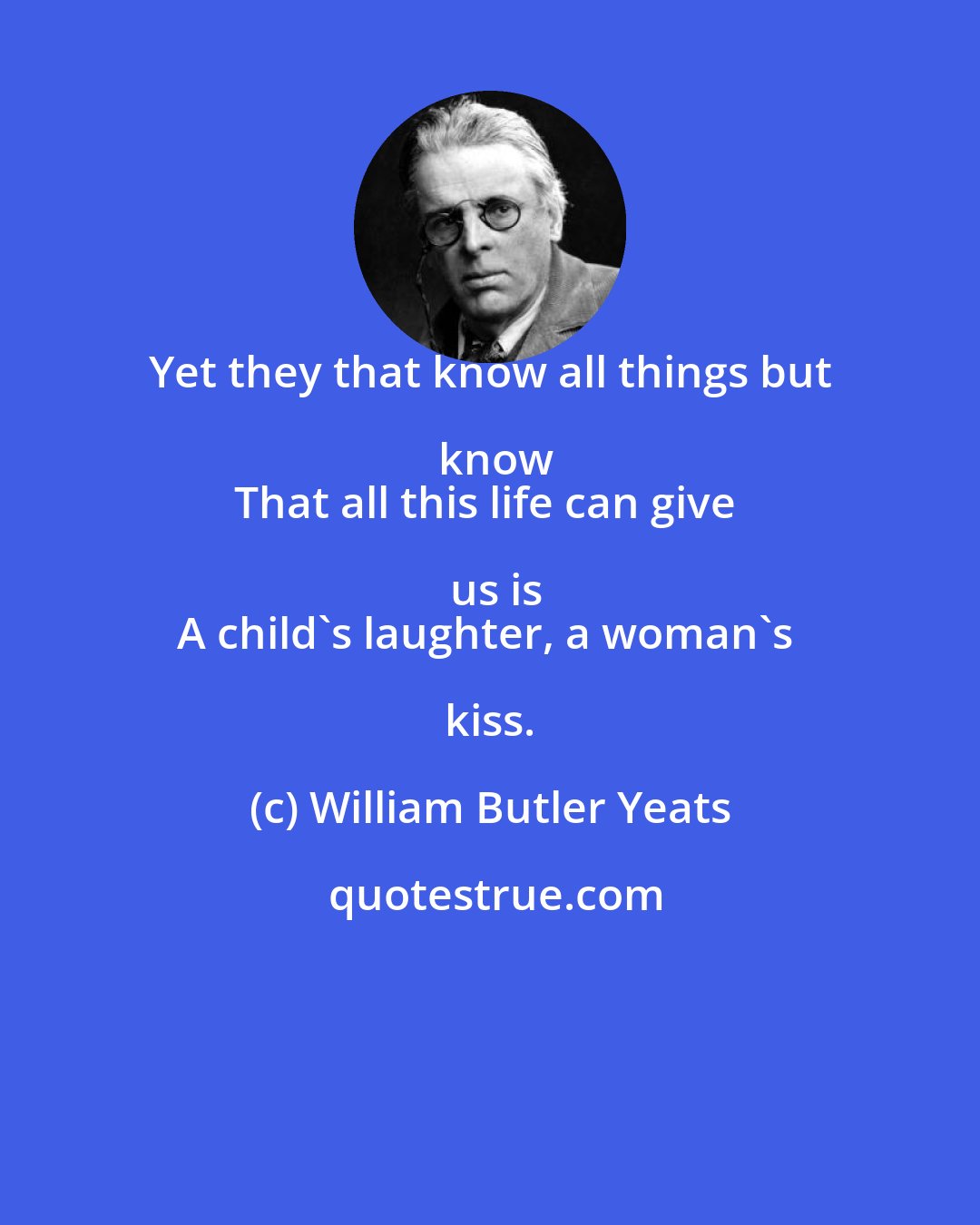 William Butler Yeats: Yet they that know all things but know
That all this life can give us is
A child's laughter, a woman's kiss.