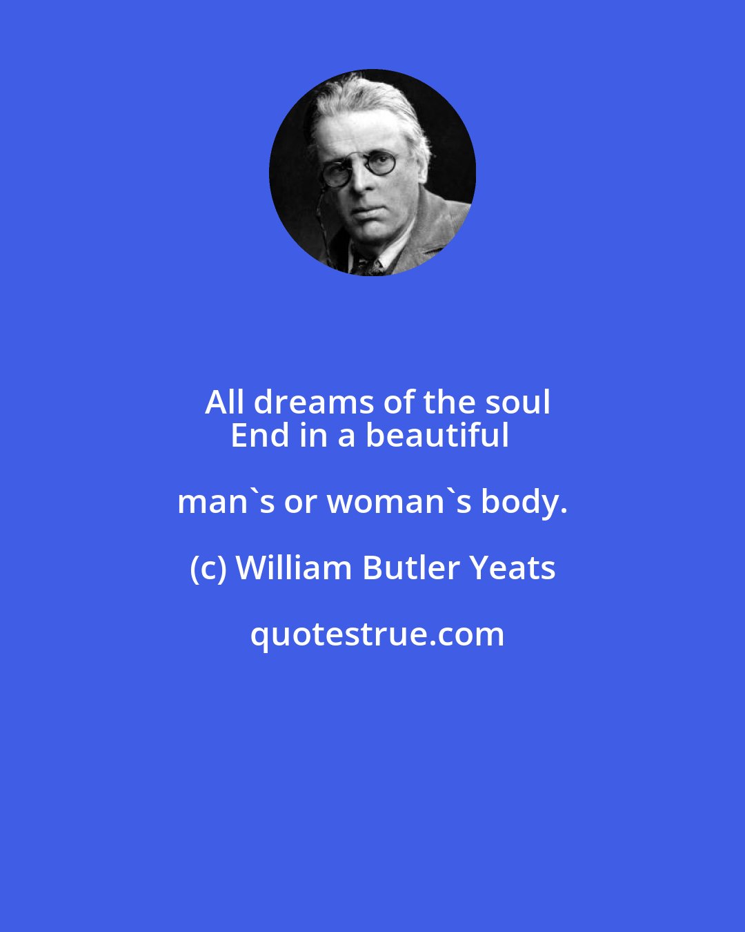 William Butler Yeats: All dreams of the soul
End in a beautiful man's or woman's body.