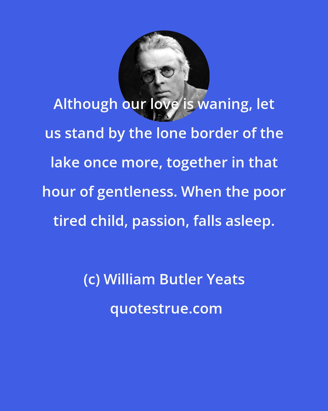 William Butler Yeats: Although our love is waning, let us stand by the lone border of the lake once more, together in that hour of gentleness. When the poor tired child, passion, falls asleep.