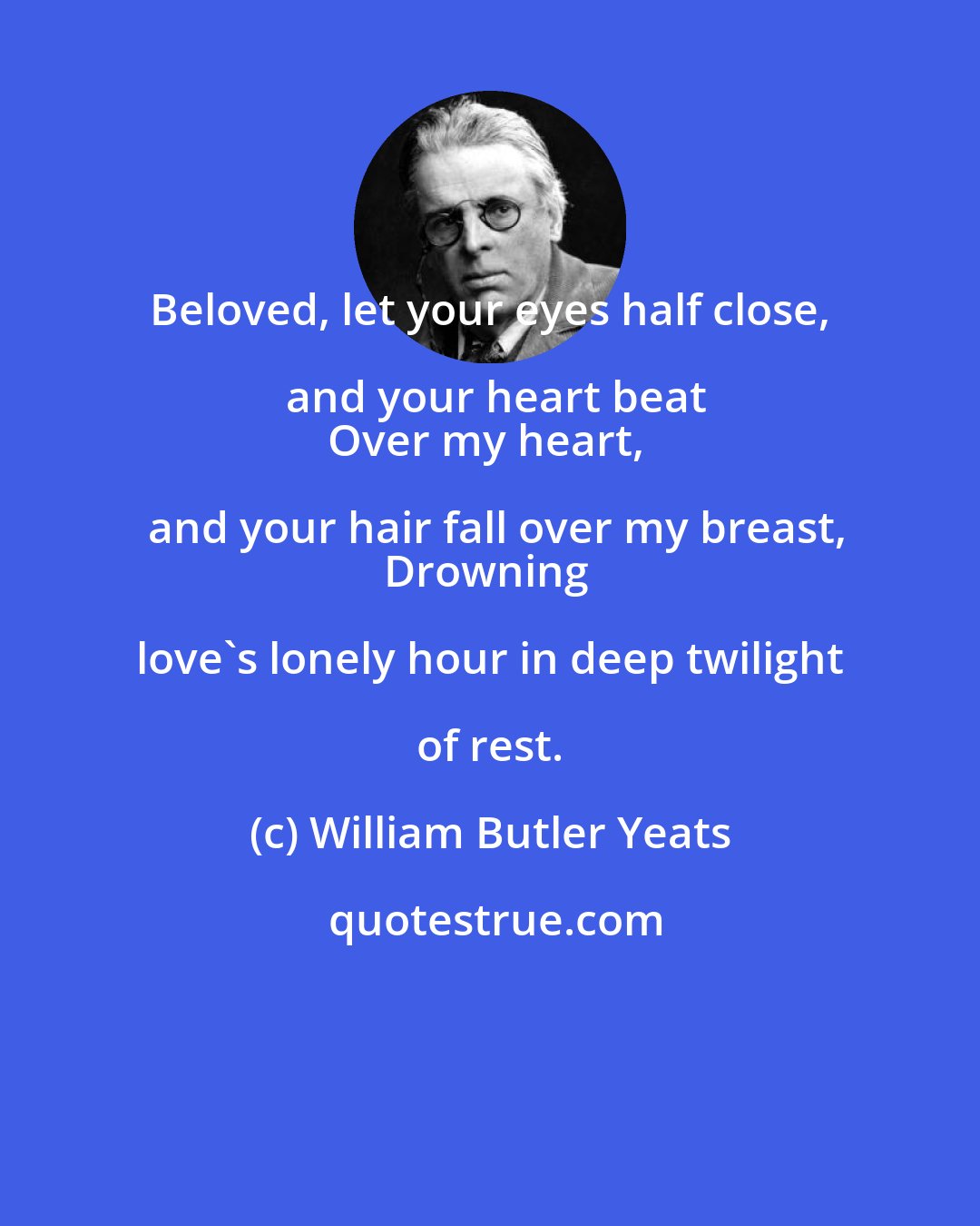 William Butler Yeats: Beloved, let your eyes half close, and your heart beat
Over my heart, and your hair fall over my breast,
Drowning love's lonely hour in deep twilight of rest.