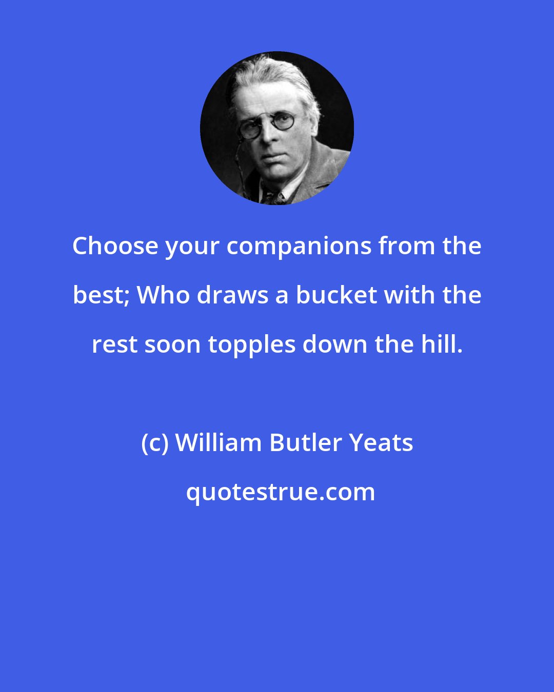 William Butler Yeats: Choose your companions from the best; Who draws a bucket with the rest soon topples down the hill.