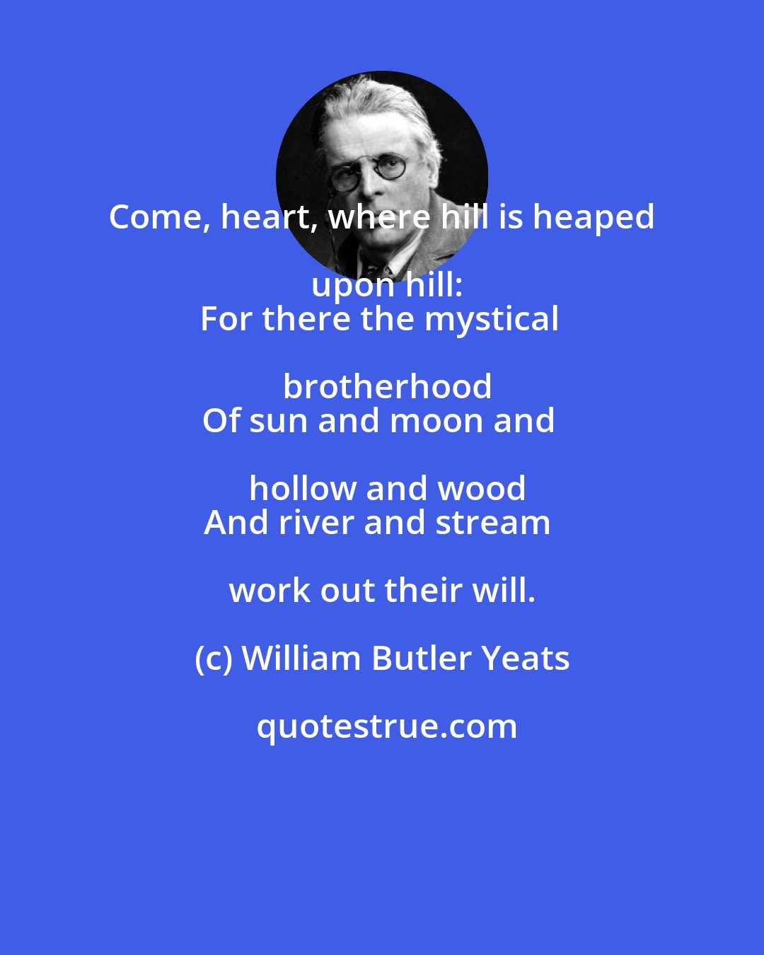 William Butler Yeats: Come, heart, where hill is heaped upon hill:
For there the mystical brotherhood
Of sun and moon and hollow and wood
And river and stream work out their will.