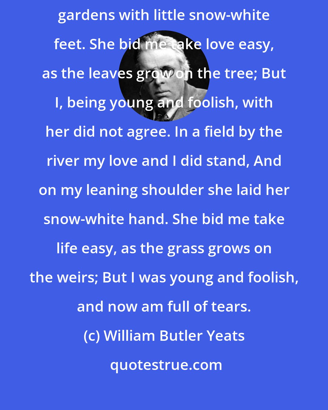 William Butler Yeats: Down by the salley gardens my love and I did meet; She passed the salley gardens with little snow-white feet. She bid me take love easy, as the leaves grow on the tree; But I, being young and foolish, with her did not agree. In a field by the river my love and I did stand, And on my leaning shoulder she laid her snow-white hand. She bid me take life easy, as the grass grows on the weirs; But I was young and foolish, and now am full of tears.