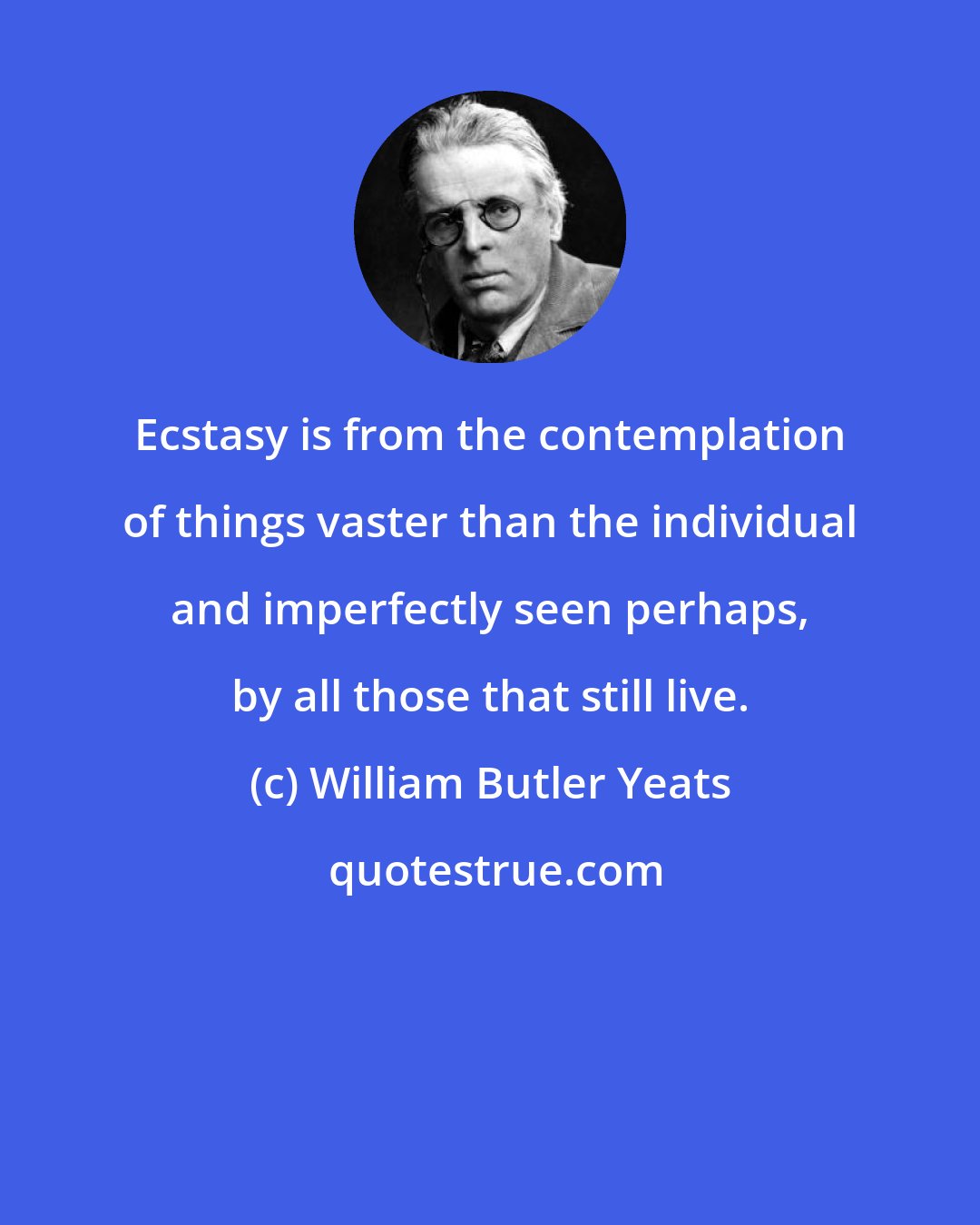 William Butler Yeats: Ecstasy is from the contemplation of things vaster than the individual and imperfectly seen perhaps, by all those that still live.